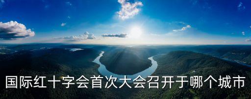 國際紅十字會首次大會召開于哪個城市