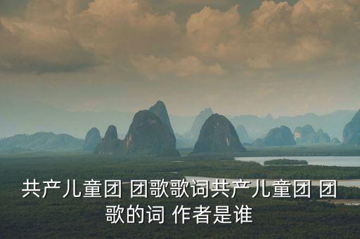 團歌的詞作者,中國共產主義少年團團歌傳遍中國