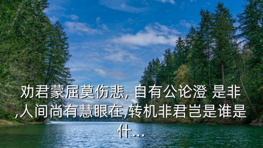 勸君蒙屈莫傷悲, 自有公論澄 是非,人間尚有慧眼在,轉機非君豈是誰是什...