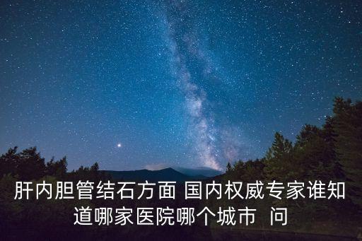肝內(nèi)膽管結(jié)石方面 國(guó)內(nèi)權(quán)威專家誰(shuí)知道哪家醫(yī)院哪個(gè)城市  問(wèn)