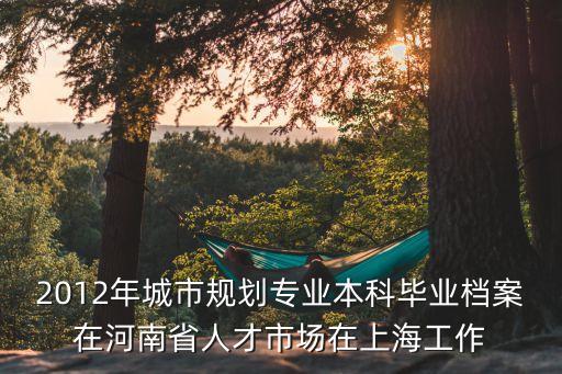 2012年城市規(guī)劃專業(yè)本科畢業(yè)檔案在河南省人才市場在上海工作