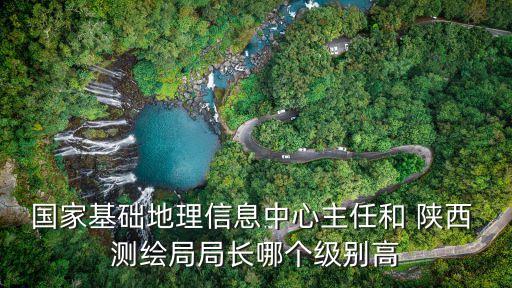 國家基礎地理信息中心主任和 陜西 測繪局局長哪個級別高