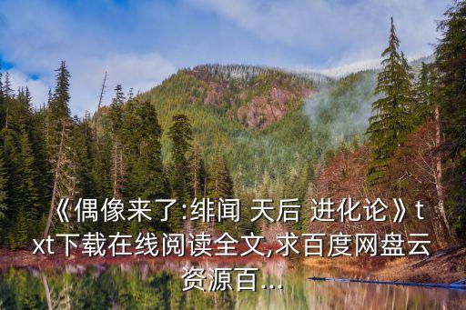 《偶像來了:緋聞 天后 進化論》txt下載在線閱讀全文,求百度網盤云資源百...