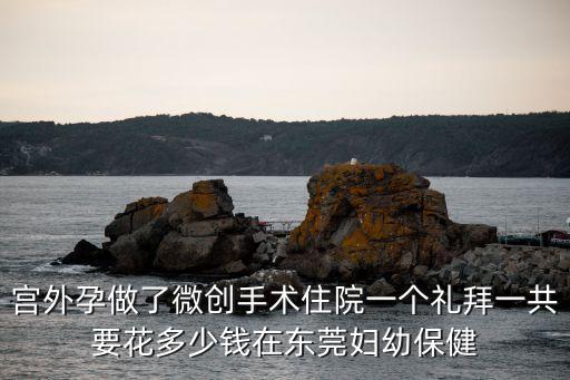東莞宮外孕微創手術，宮外孕做了微創手術住院一個禮拜一共要花多少錢在東莞婦幼保健