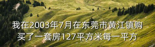 我在2003年7月在東莞市黃江鎮購買了一套房127平方米每一平方