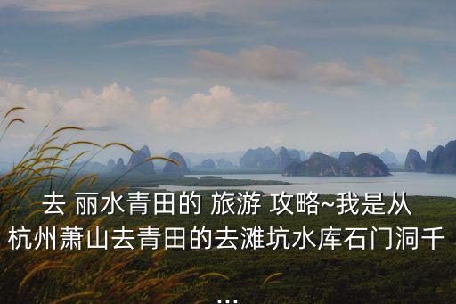 去 麗水青田的 旅游 攻略~我是從杭州蕭山去青田的去灘坑水庫石門洞千...
