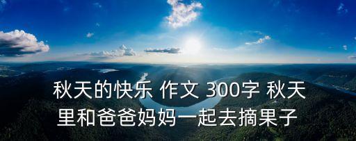  秋天的快樂 作文 300字 秋天里和爸爸媽媽一起去摘果子