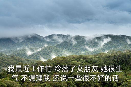 我最近工作忙 冷落了女朋友 她很生氣 不想理我 還說一些很不好的話