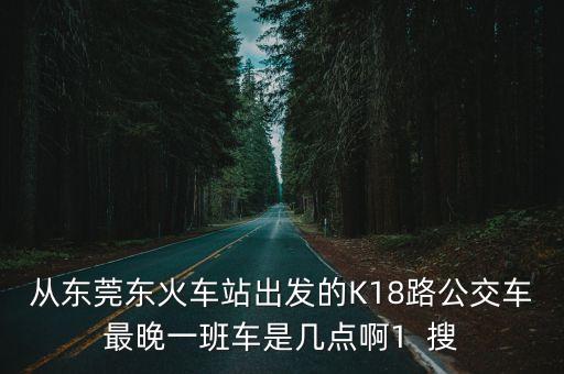 從東莞東火車站出發(fā)的K18路公交車最晚一班車是幾點(diǎn)啊1  搜