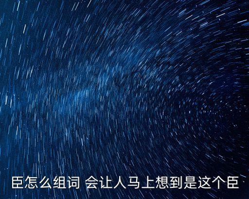 臣字組詞，臣怎么組詞 會讓人馬上想到是這個臣