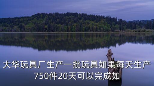 大華玩具廠生產(chǎn)一批玩具如果每天生產(chǎn)750件20天可以完成如