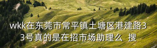 wkk在東莞市常平鎮土塘區港建路33號真的是在招市場助理么  搜