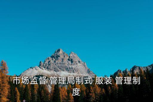 市場監(jiān)督 管理局制式 服裝 管理制度