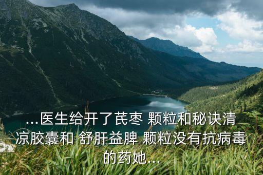 ...醫生給開了芪棗 顆粒和秘訣清涼膠囊和 舒肝益脾 顆粒沒有抗病毒的藥她...
