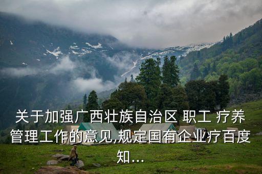 關于加強廣西壯族自治區 職工 療養管理工作的意見,規定國有企業療百度知...