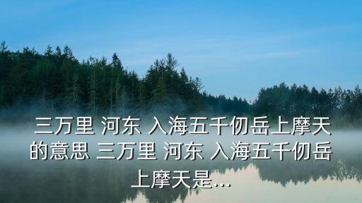  三萬里 河東 入海五千仞岳上摩天的意思 三萬里 河東 入海五千仞岳上摩天是...