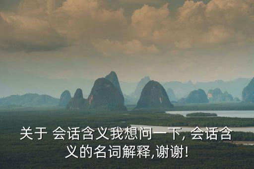 關于 會話含義我想問一下, 會話含義的名詞解釋,謝謝!