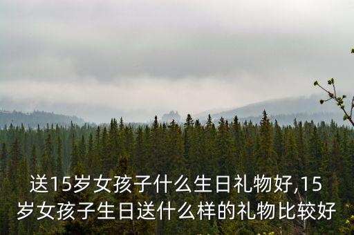 送15歲女孩子什么生日禮物好,15歲女孩子生日送什么樣的禮物比較好