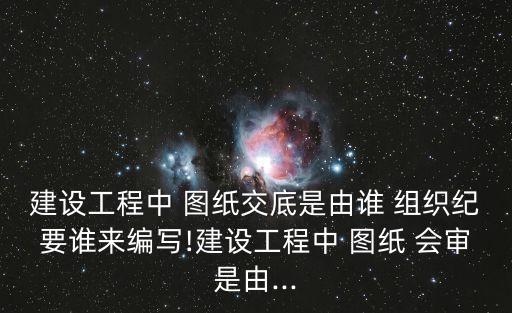 圖紙會審由誰組織,設計交底會是業主組織不是主任組織
