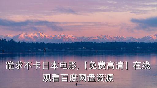 跪求不卡日本電影,【免費高清】在線觀看百度網盤資源