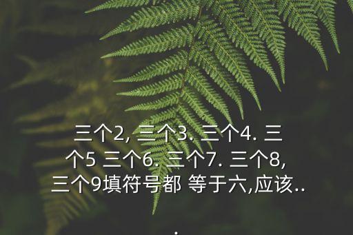  三個2, 三個3. 三個4. 三個5 三個6. 三個7. 三個8, 三個9填符號都 等于六,應該...