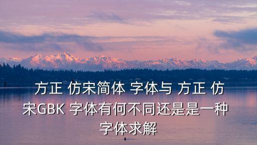  方正 仿宋簡體 字體與 方正 仿宋GBK 字體有何不同還是是一種 字體求解