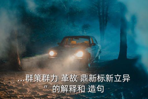 ...群策群力 革故 鼎新標新立異”的解釋和 造句