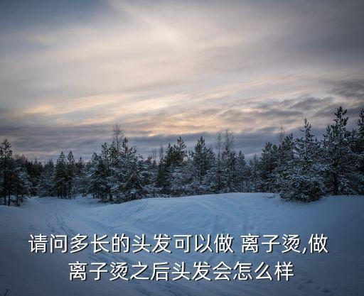 請問多長的頭發(fā)可以做 離子燙,做 離子燙之后頭發(fā)會怎么樣