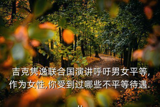  吉克雋逸聯(lián)合國(guó)演講呼吁男女平等,作為女性,你受到過哪些不平等待遇...