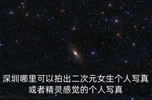 二次元寫(xiě)真，深圳哪里可以拍出二次元女生個(gè)人寫(xiě)真或者精靈感覺(jué)的個(gè)人寫(xiě)真