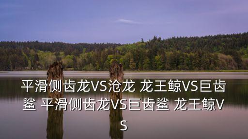 平滑側齒龍VS滄龍 龍王鯨VS巨齒鯊 平滑側齒龍VS巨齒鯊 龍王鯨VS