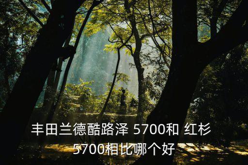 紅杉5700,蘭德酷路澤越野性能要比紅杉更好