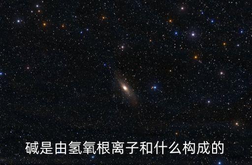 堿的組成，堿是由氫氧根離子和什么構成的