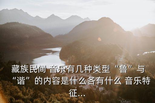  藏族民間 音樂有幾種類型“魯”與“諧”的內容是什么各有什么 音樂特征...