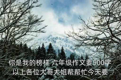 你是我的榜樣 六年級(jí)作文要500字以上各位大哥大姐幫幫忙今天要