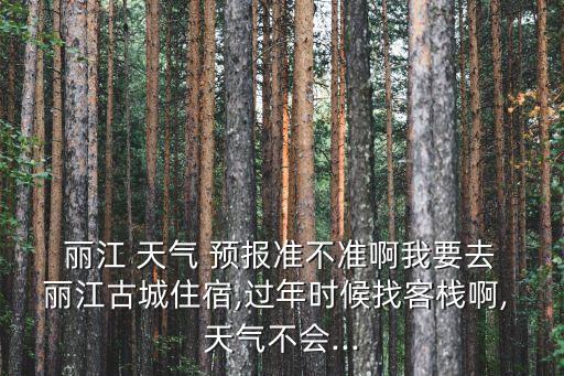  麗江 天氣 預報準不準啊我要去 麗江古城住宿,過年時候找客棧啊, 天氣不會...