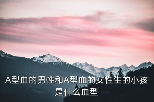 A型血的男性和A型血的女性生的小孩是什么血型