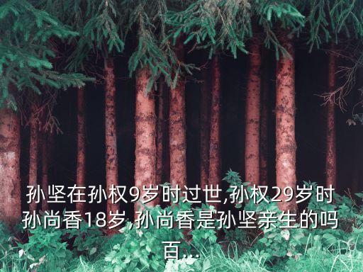 孫堅在孫權9歲時過世,孫權29歲時孫尚香18歲,孫尚香是孫堅親生的嗎百...