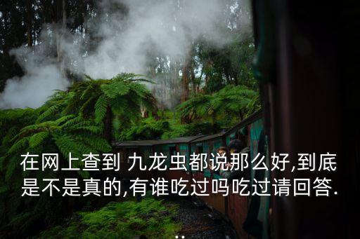 在網(wǎng)上查到 九龍蟲都說那么好,到底是不是真的,有誰吃過嗎吃過請回答...