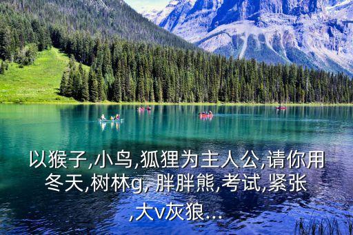 以猴子,小鳥,狐貍為主人公,請你用冬天,樹林g, 胖胖熊,考試,緊張,大v灰狼...