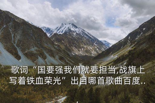  歌詞“國要強我們就要擔當,戰旗上寫著鐵血榮光”出自哪首歌曲百度...