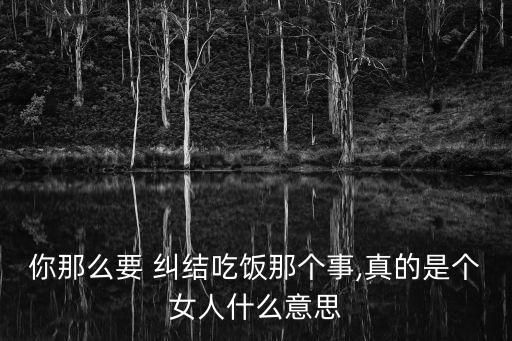 你那么要 糾結吃飯那個事,真的是個女人什么意思