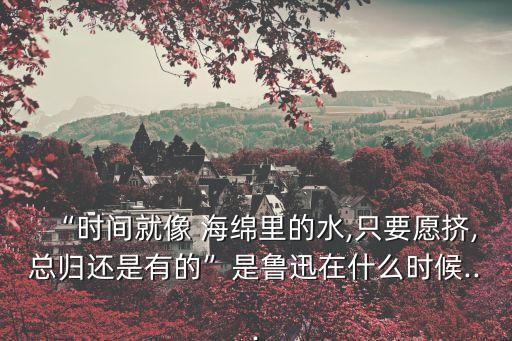 時間就像海綿里的水,魯迅名言:時間如水在海綿擠擠總會有的