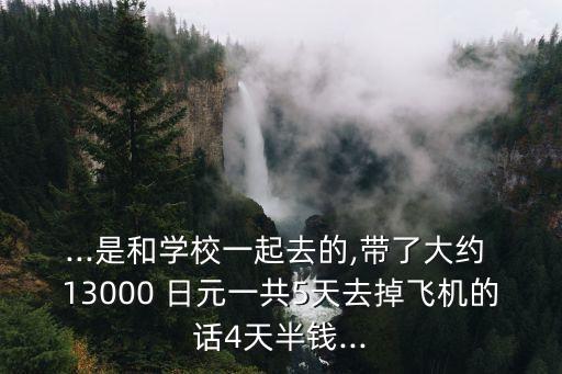 ...是和學(xué)校一起去的,帶了大約 13000 日元一共5天去掉飛機的話4天半錢...