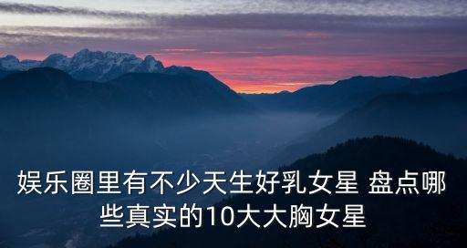娛樂圈里有不少天生好乳女星 盤點哪些真實的10大大胸女星
