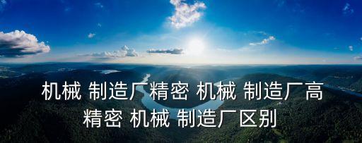  機械 制造廠精密 機械 制造廠高精密 機械 制造廠區(qū)別