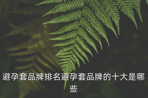避孕套品牌十大排名榜，避孕套品牌排名避孕套品牌的十大是哪些