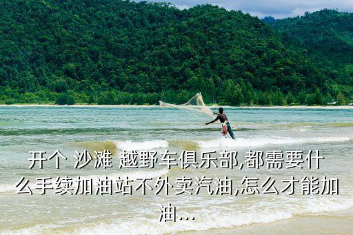開個 沙灘 越野車俱樂部,都需要什么手續加油站不外賣汽油,怎么才能加油...