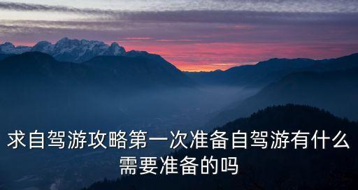 自駕攻略，求自駕游攻略第一次準備自駕游有什么需要準備的嗎