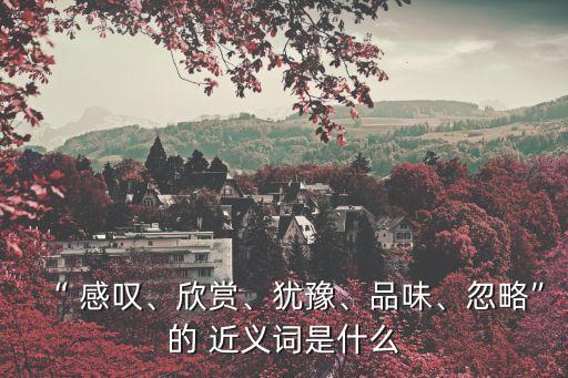 “ 感嘆、欣賞、猶豫、品味、忽略”的 近義詞是什么